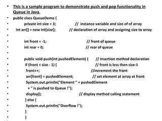 • This is a sample program to demonstrate push and pop functionality in
Queue in Java.
• public class QueueDemo {
• private int size = 3; // instance variable and size of of array
• int arr[] = new int[size]; // declaration of array and assigning size to array
•
• int front = -1; // front of queue
• int rear = 0; // rear of queue
•
• public void push(int pushedElement) { // insertion method declaration
• if (front < size - 1) { // front is less then size-1
• front++; //increment the front
• arr[front] = pushedElement; // set element at array at front
• System.out.println("Element " + pushedElement
• + " is pushed to Queue !");
• display(); // display method calling statement
• } else {
• System.out.println("Overflow !");
• }
• }
 
