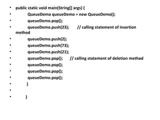 • public static void main(String[] args) {
• QueueDemo queueDemo = new QueueDemo();
• queueDemo.pop();
• queueDemo.push(23); // calling statement of insertion
method
• queueDemo.push(2);
• queueDemo.push(73);
• queueDemo.push(21);
• queueDemo.pop(); // calling statement of deletion method
• queueDemo.pop();
• queueDemo.pop();
• queueDemo.pop();
• }
•
• }
 