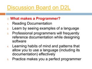Discussion Board on D2L
 What makes a Programmer?
1. Reading Documentation
2. Learn by seeing examples of a language
3. Professional programmers will frequently
reference documentation while designing
software
4. Learning habits of mind and patterns that
allow you to use a language (including its
documentation) effectively
5. Practice makes you a perfect programmer
 
