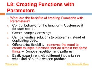 L8: Creating Functions with
Parameters
 What are the benefits of creating Functions with
Parameters?
1. Control behavior of the function – Customize it
for user needs.
2. Create complex drawings.
3. Can generalize solutions to problems instead of
duplicating code.
4. Offers extra flexibility - removes the need to
create multiple functions that do almost the same
thing. – Remove repetition and patterns
5. Easily experiment with different inputs to see
what kind of output we can produce.
Watch Video D2L Discuss & Share
 
