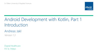 St. Pölten University of Applied SciencesSt. Pölten University of Applied Sciences
Platzhalter für möglichen
Bildeinsatz
Android Development with Kotlin, Part 1
Introduction
Andreas Jakl
Digital Healthcare
FH St. Pölten
Platzhalter für möglichen
Bildeinsatz
Version 1.3
 