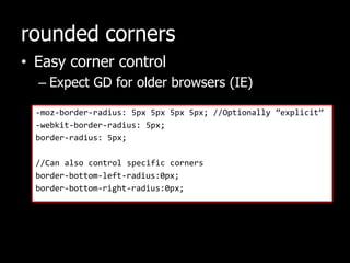 rounded cornersEasy corner controlExpect GD for older browsers (IE)-moz-border-radius: 5px 5px 5px 5px; //Optionally ”explicit”-webkit-border-radius: 5px;border-radius: 5px;//Can also control specific cornersborder-bottom-left-radius:0px;border-bottom-right-radius:0px;