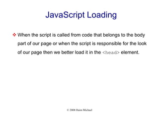 © 2008 Haim Michael
JavaScript Loading
 When the script is called from code that belongs to the body
part of our page or when the script is responsible for the look
of our page then we better load it in the <head> element.
 
