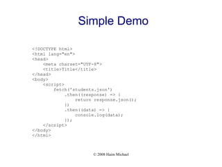 © 2008 Haim Michael
Simple Demo
<!DOCTYPE html>
<html lang="en">
<head>
<meta charset="UTF-8">
<title>Title</title>
</head>
<body>
<script>
fetch('students.json')
.then((response) => {
return response.json();
})
.then((data) => {
console.log(data);
});
</script>
</body>
</html>
 
