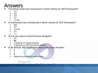 Threading model was introduced in which release of .NET framework?
1.0
1.1
2.0
3.5
3.5 SP1
2) Interlocked class introduced in which release of .NET framework?
2.0
4.0
3.5 SP1
4.5
1.1
3) Can you stop an Asynchronous delegate?
Yes
No
It depends on implementation.
It depends on .NET framework version.
4) By Default .NET application starts how many threads?
1
2
3
Depends on processor architecture.
 