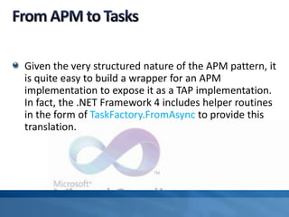 Given the very structured nature of the APM pattern, it
is quite easy to build a wrapper for an APM
implementation to expose it as a TAP implementation.
In fact, the .NET Framework 4 includes helper routines
in the form of TaskFactory.FromAsync to provide this
translation.
 