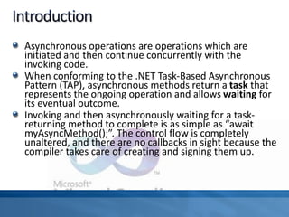 Asynchronous operations are operations which are
initiated and then continue concurrently with the
invoking code.
When conforming to the .NET Task-Based Asynchronous
Pattern (TAP), asynchronous methods return a task that
represents the ongoing operation and allows waiting for
its eventual outcome.
Invoking and then asynchronously waiting for a task-
returning method to complete is as simple as “await
myAsyncMethod();”. The control flow is completely
unaltered, and there are no callbacks in sight because the
compiler takes care of creating and signing them up.
 