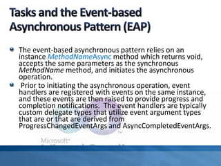 The event-based asynchronous pattern relies on an
instance MethodNameAsync method which returns void,
accepts the same parameters as the synchronous
MethodName method, and initiates the asynchronous
operation.
Prior to initiating the asynchronous operation, event
handlers are registered with events on the same instance,
and these events are then raised to provide progress and
completion notifications. The event handlers are typically
custom delegate types that utilize event argument types
that are or that are derived from
ProgressChangedEventArgs and AsyncCompletedEventArgs.
 
