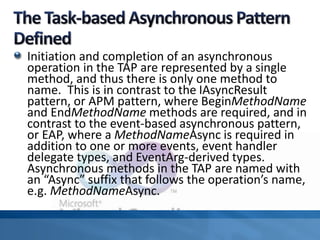 Initiation and completion of an asynchronous
operation in the TAP are represented by a single
method, and thus there is only one method to
name. This is in contrast to the IAsyncResult
pattern, or APM pattern, where BeginMethodName
and EndMethodName methods are required, and in
contrast to the event-based asynchronous pattern,
or EAP, where a MethodNameAsync is required in
addition to one or more events, event handler
delegate types, and EventArg-derived types.
Asynchronous methods in the TAP are named with
an “Async” suffix that follows the operation’s name,
e.g. MethodNameAsync.
 