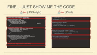 FINE… JUST SHOW ME THE CODE
(JDK7-style)
JavaRDD<String> lines = sc.textFile("hdfs://log.txt");
// Map each line to multiple words
JavaRDD<String> words = lines.flatMap(
new FlatMapFunction<String, String>() {
public Iterator<String> call(String line) {
return Arrays.asList(line.split(" ")) .iterator();
}
});
// Turn the words into (word, 1) pairs
JavaPairRDD<String,Integer> wordTuples = words.mapToPair(
new PairFunction<String, String, Integer>() {
public Tuple2 call(String w) {
return new Tuple2<>(w, 1);
}
});
// Group up and add the pairs by key to produce counts
JavaPairRDD<String, Integer> counts = wordTuples.reduceByKey(
new Function2<Integer, Integer, Integer>() {
public Integer call(Integer i1, Integer i2) {
return i1 + i2;
}
});
List<Tuple2<String, Integer>> countList = counts.collect();
(JDK8)
JavaRDD<String> lines =
sc.textFile("hdfs://log.txt");
JavaRDD<String> words =
lines.flatMap(line ->
Arrays.asList(line.split("s")).iterator()
);
JavaPairRDD<String, Integer> counts =
words.mapToPair(w -> new Tuple2<>(w, 1));
.reduceByKey((i1, i2) -> i1 + i2);
List<Tuple2<String, Integer>>
countList = counts.collect();
counts
 
