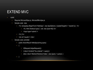 Extend mvcAJAXRequired MicrosoftAjax.js, MicrosoftMvcAjax.jsSample code  view<%: Using(Ajax.BeginForm(“HelloAjax”, new AjaxOptions { UpdateTargetId = “results”})) {  %><%: Html.Textbox(“query”, null, new {size=40}) %> <input type=“submit /><% } %><div id=“results”> </div>Sample code controllerpublic ActionResultHelloAjax(string query) { if(Request.IsAjaxRequest()){ return Content(“You entered” + query);}else { return RedirectToAction(“Index”, new {query = query}); }}