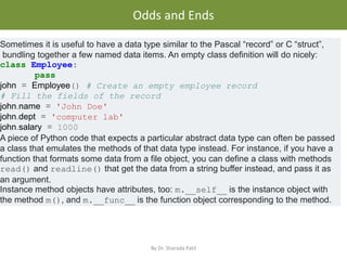 • .
Odds and Ends
By Dr. Sharada Patil
Sometimes it is useful to have a data type similar to the Pascal “record” or C “struct”,
bundling together a few named data items. An empty class definition will do nicely:
class Employee:
pass
john = Employee() # Create an empty employee record
# Fill the fields of the record
john.name = 'John Doe'
john.dept = 'computer lab'
john.salary = 1000
A piece of Python code that expects a particular abstract data type can often be passed
a class that emulates the methods of that data type instead. For instance, if you have a
function that formats some data from a file object, you can define a class with methods
read() and readline() that get the data from a string buffer instead, and pass it as
an argument.
Instance method objects have attributes, too: m.__self__ is the instance object with
the method m(), and m.__func__ is the function object corresponding to the method.
 