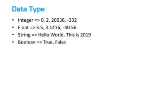 Data Type
• Integer => 0, 2, 20038, -332
• Float => 5.5, 3.1416, -40.56
• String => Hello World, This is 2019
• Boolean => True, False
 