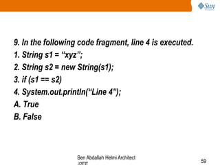9. In the following code fragment, line 4 is executed.
1. String s1 = “xyz”;
2. String s2 = new String(s1);
3. if (s1 == s2)
4. System.out.println(“Line 4”);
A. True
B. False

Ben Abdallah Helmi Architect

59

 