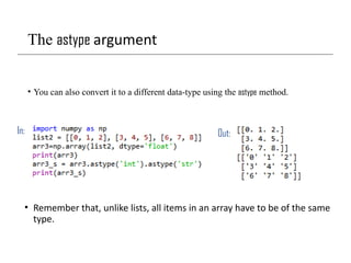 The astype argument
• You can also convert it to a different data-type using the astype method.
In: Out:
• Remember that, unlike lists, all items in an array have to be of the same
type.
 