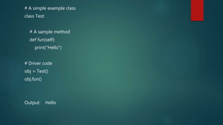 # A simple example class
class Test:
# A sample method
def fun(self):
print("Hello")
# Driver code
obj = Test()
obj.fun()
Output: Hello
 