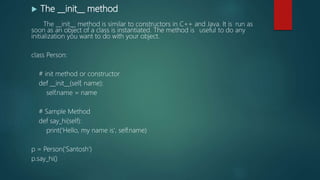  The __init__ method
The __init__ method is similar to constructors in C++ and Java. It is run as
soon as an object of a class is instantiated. The method is useful to do any
initialization you want to do with your object.
class Person:
# init method or constructor
def __init__(self, name):
self.name = name
# Sample Method
def say_hi(self):
print('Hello, my name is', self.name)
p = Person(‘Santosh')
p.say_hi()
 