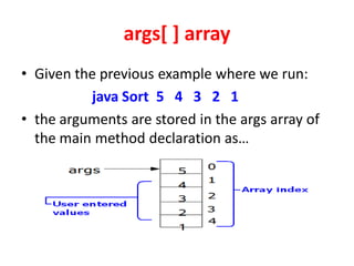 args[ ] array
• Given the previous example where we run:
java Sort 5 4 3 2 1
• the arguments are stored in the args array of
the main method declaration as…
 