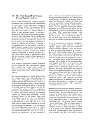 5.1 The Multi-Tenant/User/Schema
Context-Sensitive Indexes
Oracle 12c has introduced the concept of pluggable
databases (PDB), whereby one PDB could be used
for each tenant in the multi-tenant architecture
(Oracle Database Online Documentation, 2014).
However, for the use cases where multiple tenants
share the same database and schema, whether in
Oracle or other RDBMS systems, it has been a
challenge for application architects and developers
to achieve high performance. Our proposed concept
of context-sensitive indexes provides for allowing
the tenant/user/schema context in the creation and
use of indexes. In our proposed architecture, it
should be possible for RDBMSs to provide a
methodology to not only segregate the ownership of
specific indexes amongst tenants/users/schemas but
also partition/filter the common indexes based on
tenant id. This is possible if we move away from the
historical architecture of indexes belonging to a
table, rather than belonging to a tenant/user/schema
and then providing visibility of those partitions to
specific tenants/users/schemas whose data is indexed
in those partitions.
In the context of tenants/users/schemas, we propose
that the indexes (or index partitions) on common
tables should be created and owned by
tenants/users/schemas and the indexed data in such
indexes should only contain filtered data based on
tenant id.
Our proposed architecture is slightly different from
the existing concept of partitioned tables and
indexes. The existing global partitioned indexes in
databases provide the means to create indexes on
different partitioning keys and it is currently possible
to partition the tables and/or indexes by tenant key.
By creating such partitioned indexes, we can take
advantage of the optimizer’s ability to use partition-
pruning and technique known as partition-wise joins
to improve performance. However, this approach
requires the creation and maintenance of such
partitioned indexes for all tenants. This current
methodology works for use cases where the indexes
on the same columns are required for use by all
tenants. However, it does not work in use cases
where different tenants require indexes on different
sets of columns. For example, let us say there are
100 tenants and an index named Index1 on Colum1,
Column2 and Column3, partitioned by Tenant-ID. In
the current architecture, this index would result in
creation and maintenance of 100 partitions of
Index1. If this index were needed only by 10 tenants,
then the remaining 90 partitions will not only add to
the maintenance overhead but we also put these 90
tenants confronting the problems of higher hard
parse time and instable execution plans that we have
described earlier in the paper due to high number of
indexes. In our proposal, tenants/users/schemas
would have the flexibility to create indexes that they
need and have the index filtered down to only their
own data. Other tenants/users/schemas would
therefore not be burdened with such indexes that
they do not have a need for. Overall, the database
will also have lower cost of index maintenance by
restricting the number, size and partitions of indexes.
It may be argued that our proposed methodology
may lead to more number of indexes overall and
arguably slightly higher cost of maintenance.
However, this need not be the case if due diligence
is done by application architects in creating a
scheme of visible/invisible indexes from amongst
the existing indexes itself. Also, the performance
gains for queries from tenants/users will more than
offset the slightly increased maintenance costs, if
any. Such tenant specific filtered indexes (or index
partitions) will be smaller in size and possibly have
lower heights, with fewer levels and fewer leaf
blocks because these only contain index entries for a
specific tenant. Specifically, index fast full scan
operations will benefit because their performance is
directly proportional to the index size. There will be
lesser number of index splits due to inserts, updates
and deletes because now such operations will be
divided and spread across the many different
tenant/user indexes. DML operations like insert,
update and delete done by a specific tenant/user will
not require the updating of indexes for another
tenant/user, thereby isolating index maintenance
costs to the specific tenant.
Another key advantage in our proposed architecture
is that tenants/users will get the freedom to create
their own indexes that help with their specific types
of queries and data shapes without burdening the
optimizer from considering their indexes during
creation of query plans for other tenants/users. This
is very significant in terms of index creation and
maintenance and will provide further isolation
between tenants/users. The performance gains for
SQL queries will therefore come from savings in
hard parse time due to the fewer number of indexes
to be evaluated by the optimizer, from potentially
more stable, optimal execution plans as well as from
better execution times due to the smaller traversal
 