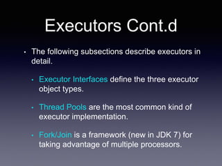 Executors Cont.d
• The following subsections describe executors in
detail.
• Executor Interfaces define the three executor
object types.
• Thread Pools are the most common kind of
executor implementation.
• Fork/Join is a framework (new in JDK 7) for
taking advantage of multiple processors.
 