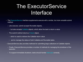 The ExecutorService
Interface
• The ExecutorService interface supplements execute with a similar, but more versatile submit
method.
• Like execute, submit accepts Runnable objects,
• but also accepts Callable objects, which allow the task to return a value.
• The submit method returns a Future object,
• which is used to retrieve the Callable return value
• and to manage the status of both Callable and Runnable tasks.
• ExecutorService also provides methods for submitting large collections of Callable objects.
• Finally, ExecutorService provides a number of methods for managing the shutdown of the
executor.
• To support immediate shutdown, tasks should handle interrupts correctly.
 