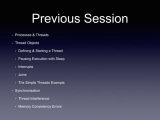 Previous Session
• Processes & Threads
• Thread Objects
• Defining & Starting a Thread
• Pausing Execution with Sleep
• Interrupts
• Joins
• The Simple Threads Example
• Synchronisation
• Thread Interference
• Memory Consistency Errors
 