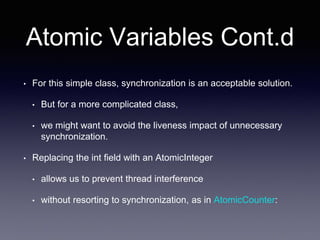 Atomic Variables Cont.d
• For this simple class, synchronization is an acceptable solution.
• But for a more complicated class,
• we might want to avoid the liveness impact of unnecessary
synchronization.
• Replacing the int field with an AtomicInteger
• allows us to prevent thread interference
• without resorting to synchronization, as in AtomicCounter:
 