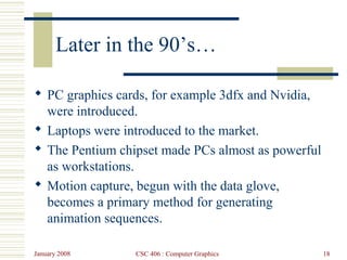 January 2008 CSC 406 : Computer Graphics 18
Later in the 90’s…
 PC graphics cards, for example 3dfx and Nvidia,
were introduced.
 Laptops were introduced to the market.
 The Pentium chipset made PCs almost as powerful
as workstations.
 Motion capture, begun with the data glove,
becomes a primary method for generating
animation sequences.
 