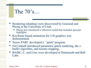 January 2008 CSC 406 : Computer Graphics 23
The 70’s…
 Rendering (shading) were discovered by Gouraud and
Phong at the University of Utah.
 Phong also introduced a reflection model that included specular
highlights.
 Keyframe based animation for 3-D graphics was
demonstrated.
 Xerox PARC developed a ``paint'' program.
 Ed Catmull introduced parametric patch rendering, the z-
buffer algorithm, and texture mapping.
 BASIC, C, and Unix were developed at Dartmouth and Bell
Labs.
 