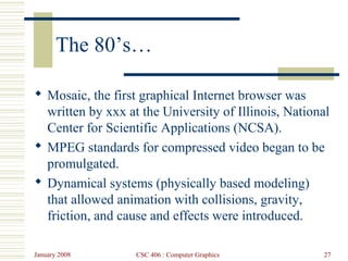January 2008 CSC 406 : Computer Graphics 27
The 80’s…
 Mosaic, the first graphical Internet browser was
written by xxx at the University of Illinois, National
Center for Scientific Applications (NCSA).
 MPEG standards for compressed video began to be
promulgated.
 Dynamical systems (physically based modeling)
that allowed animation with collisions, gravity,
friction, and cause and effects were introduced.
 