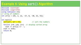 #include <iostream>
#include <algorithm>
using namespace std;
// array of numbers
int arr[] = {45, 2, 22, -17, 0, -30, 25, 55};
int main(){
sort(arr, arr + 8); // sort the numbers
for(int j=0; j<8; j++) // display sorted array
cout << arr[j] <<' ';
cout << endl;
return 0;
}
Example 4: Using sort() Algorithm
 