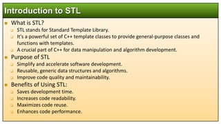  What is STL?
 STL stands for Standard Template Library.
 It's a powerful set of C++ template classes to provide general-purpose classes and
functions with templates.
 A crucial part of C++ for data manipulation and algorithm development.
 Purpose of STL
 Simplify and accelerate software development.
 Reusable, generic data structures and algorithms.
 Improve code quality and maintainability.
 Benefits of Using STL:
 Saves development time.
 Increases code readability.
 Maximizes code reuse.
 Enhances code performance.
Introduction to STL
 