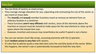  You can think of vectors as smart arrays.
 They manage storage allocation for you, expanding and contracting the size of the vector as
you insert or erase data.
 The insert() and erase() member functions insert or remove an element from an
arbitrary location in a container.
 These functions aren’t very efficient with vectors, since all the elements above the
insertion or erasure must be moved to make space for the new element or close up the
space where the erased item was.
 However, insertion and erasure may nevertheless be useful if speed is not a factor.
 You can use vectors much like arrays, accessing elements with the [] operator.
 Such random access is very fast with vectors.
 It’s also fast to add (or push) a new data item onto the end (the back) of the vector. When
this happens, the vector’s size is automatically increased to hold the new item.
Vector
 