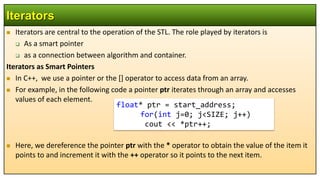  Iterators are central to the operation of the STL. The role played by iterators is
 As a smart pointer
 as a connection between algorithm and container.
Iterators as Smart Pointers
 In C++, we use a pointer or the [] operator to access data from an array.
 For example, in the following code a pointer ptr iterates through an array and accesses
values of each element.
 Here, we dereference the pointer ptr with the * operator to obtain the value of the item it
points to and increment it with the ++ operator so it points to the next item.
Iterators
float* ptr = start_address;
for(int j=0; j<SIZE; j++)
cout << *ptr++;
 