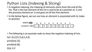 Python Lists (Indexing & Slicing)
• In negative indexing, the indexing of elements starts from the end of the
list. That is the last element of the list is said to be at a position at -1 and
the previous element at -2 and goes on till the first element.
• In the below figure, we can see how an element is associated with its index
or position.
• The following is an example code to show the negative indexing of lists.
list= [5,2,9,7,5,8,1,4,3]
print(list[-2])
print(list[-8])
O/p: 4 2 102
 