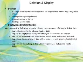 Deletion & Display
• Deletion
– In a single linked list, the deletion operation can be performed in three ways. They are as
follows...
– Deleting from Beginning of the list
– Deleting from End of the list
– Deleting a Specific Node
• Displaying a Single Linked List
We can use the following steps to display the elements of a single linked list...
– Step 1: Check whether list is Empty (head == NULL)
– Step 2: If it is Empty then, display 'List is Empty!!!' and terminate the function.
– Step 3: If it is Not Empty then, define a Node pointer 'temp' and initialize with head.
– Step 4: Keep displaying temp → data with an arrow (--->) until temp reaches to the last
node
– Step 5: Finally display temp → data with arrow pointing to NULL (temp → data --->
NULL).
28Neofour.com
 