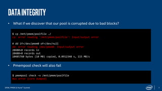 SPDK, PMDK & Vtune™ Summit 7
Dataintegrity
• What if we discover that our pool is corrupted due to bad blocks?
• Pmempool check will also fail
$ cp /mnt/pmem/poolfile ./
cp: error reading '/mnt/pmem/poolfile': Input/output error
# dd if=/dev/pmem0 of=/dev/null
dd: error reading /dev/pmem0: Input/output error
20480+0 records in
20480+0 records out
10485760 bytes (10 MB) copied, 0.0912348 s, 115 MB/s
$ pmempool check –v /mnt/pmem/poolfile
Bus error (core dumped)
 