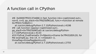 10
A function call in CPython
#8 0x00007ff43137e666 in fast_function (nk=<optimized out>,
na=0, n=0, pp_stack=0x7ffd25b961a0, func=<function at remote
0x7ff43172d6e0>)
at /usr/src/debug/Python-2.7.10/Python/ceval.c:4198
#9 call_function (oparg=<optimized out>,
pp_stack=0x7ffd25b961a0) at /usr/src/debug/Python-
2.7.10/Python/ceval.c:4133
#10 PyEval_EvalFrameEx (f=f@entry=Frame 0x7ff43185fc20, for
file example.py, line 14, in <module> (),
throwflag=throwflag@entry=0)
at /usr/src/debug/Python-2.7.10/Python/ceval.c:2755
#8 0x00007ff43137e666 in fast_function (nk=<optimized out>,
na=0, n=0, pp_stack=0x7ffd25b961a0, func=<function at remote
0x7ff43172d6e0>)
at /usr/src/debug/Python-2.7.10/Python/ceval.c:4198
#9 call_function (oparg=<optimized out>,
pp_stack=0x7ffd25b961a0) at /usr/src/debug/Python-
2.7.10/Python/ceval.c:4133
#10 PyEval_EvalFrameEx (f=f@entry=Frame 0x7ff43185fc20, for
file example.py, line 14, in <module> (),
throwflag=throwflag@entry=0)
at /usr/src/debug/Python-2.7.10/Python/ceval.c:2755
 