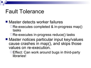 Fault Tolerance Master detects worker failures Re-executes completed & in-progress map() tasks Re-executes in-progress reduce() tasks Master notices particular input key/values cause crashes in map(), and skips those values on re-execution. Effect: Can work around bugs in third-party libraries! 