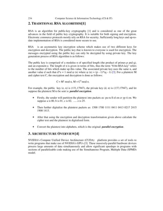 234 Computer Science & Information Technology (CS & IT)
2. TRADITIONAL RSA ALGORITHM[1]
RSA is an algorithm for public-key cryptography [1] and is considered as one of the great
advances in the field of public key cryptography. It is suitable for both signing and encryption.
Electronic commerce protocols mostly rely on RSA for security. Sufficiently long keys and up-to-
date implementation of RSA is considered more secure to use.
RSA is an asymmetric key encryption scheme which makes use of two different keys for
encryption and decryption. The public key that is known to everyone is used for encryption. The
messages encrypted using the public key can only be decrypted by using private key. The key
generation process of RSA algorithm is as follows:
The public key is comprised of a modulus n of specified length (the product of primes p and q),
and an exponent e. The length of n is given in terms of bits, thus the term “8-bit RSA key" refers
to the number of bits which make up this value. The associated private key uses the same n, and
another value d such that d*e = 1 mod φ (n) where φ (n) = (p - 1)*(q - 1) [3]. For a plaintext M
and cipher text C, the encryption and decryption is done as follows:
C= Me
mod n, M = Cd
mod n.
For example, the public key (e, n) is (131,17947), the private key (d, n) is (137,17947), and let
suppose the plaintext M to be sent is: parallel encryption.
• Firstly, the sender will partition the plaintext into packets as: pa ra ll el en cr yp ti on. We
suppose a is 00, b is 01, c is 02, ..... z is 25.
• Then further digitalize the plaintext packets as: 1500 1700 1111 0411 0413 0217 2415
1908 1413.
• After that using the encryption and decryption transformation given above calculate the
cipher text and the plaintext in digitalized form.
• Convert the plaintext into alphabets, which is the original: parallel encryption.
3. ARCHITECTURE OVERVIEW[4]
NVIDIA's Compute Unified Device Architecture (CUDA) platform provides a set of tools to
write programs that make use of NVIDIA's GPUs [3]. These massively-parallel hardware devices
process large amounts of data simultaneously and allow significant speedups in programs with
sections of parallelizable code making use of the Simultaneous Program, Multiple Data (SPMD)
model.
 