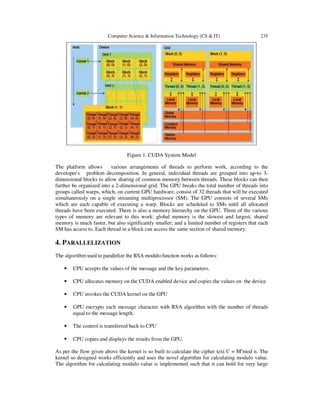 Computer Science & Information Technology (CS & IT) 235
Figure 1. CUDA System Model
The platform allows various arrangements of threads to perform work, according to the
developer's problem decomposition. In general, individual threads are grouped into up-to 3-
dimensional blocks to allow sharing of common memory between threads. These blocks can then
further be organized into a 2-dimensional grid. The GPU breaks the total number of threads into
groups called warps, which, on current GPU hardware, consist of 32 threads that will be executed
simultaneously on a single streaming multiprocessor (SM). The GPU consists of several SMs
which are each capable of executing a warp. Blocks are scheduled to SMs until all allocated
threads have been executed. There is also a memory hierarchy on the GPU. Three of the various
types of memory are relevant to this work: global memory is the slowest and largest; shared
memory is much faster, but also significantly smaller; and a limited number of registers that each
SM has access to. Each thread in a block can access the same section of shared memory.
4. PARALLELIZATION
The algorithm used to parallelize the RSA modulo function works as follows:
• CPU accepts the values of the message and the key parameters.
• CPU allocates memory on the CUDA enabled device and copies the values on the device
• CPU invokes the CUDA kernel on the GPU
• GPU encrypts each message character with RSA algorithm with the number of threads
equal to the message length.
• The control is transferred back to CPU
• CPU copies and displays the results from the GPU.
As per the flow given above the kernel is so built to calculate the cipher text C = Me
mod n. The
kernel so designed works efficiently and uses the novel algorithm for calculating modulo value.
The algorithm for calculating modulo value is implemented such that it can hold for very large
 