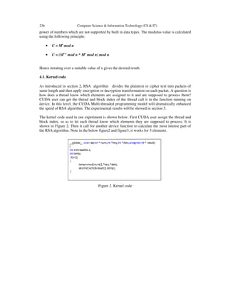 236 Computer Science & Information Technology (CS & IT)
power of numbers which are not supported by built in data types. The modulus value is calculated
using the following principle:
• C = Me
mod n
• C = (Me-x
mod n * Mx
mod n) mod n
Hence iterating over a suitable value of x gives the desired result.
4.1. Kernel code
As introduced in section 2, RSA algorithm divides the plaintext or cipher text into packets of
same length and then apply encryption or decryption transformation on each packet. A question is
how does a thread know which elements are assigned to it and are supposed to process them?
CUDA user can get the thread and block index of the thread call it in the function running on
device. In this level, the CUDA Multi-threaded programming model will dramatically enhanced
the speed of RSA algorithm. The experimental results will be showed in section 5.
The kernel code used in our experiment is shown below. First CUDA user assign the thread and
block index, so as to let each thread know which elements they are supposed to process. It is
shown in Figure 2. Then it call for another device function to calculate the most intense part of
the RSA algorithm. Note in the below figure2 and figure3, it works for 3 elements.
Figure 2. Kernel code
 
