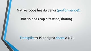 Native code has its perks (performance!)
But so does rapid testing/sharing.
Transpile to JS and just share a URL
 