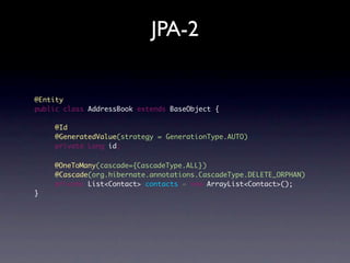 JPA-2


@Entity
public class AddressBook extends BaseObject {

    @Id
    @GeneratedValue(strategy = GenerationType.AUTO)
    private Long id;

    @OneToMany(cascade={CascadeType.ALL})
	   @Cascade(org.hibernate.annotations.CascadeType.DELETE_ORPHAN)
	   private List<Contact> contacts = new ArrayList<Contact>();
}
 