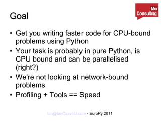 Goal Get you writing faster code for CPU-bound problems using Python Your task is probably in pure Python, is CPU bound and can be parallelised (right?) We're not looking at network-bound problems Profiling + Tools == Speed 