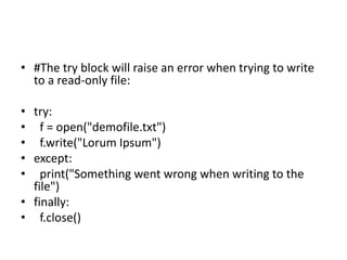 • #The try block will raise an error when trying to write
to a read-only file:
• try:
• f = open("demofile.txt")
• f.write("Lorum Ipsum")
• except:
• print("Something went wrong when writing to the
file")
• finally:
• f.close()
 