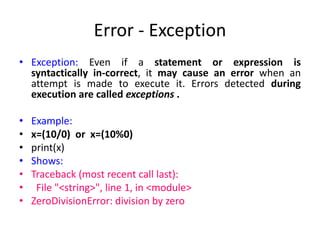 Error - Exception
• Exception: Even if a statement or expression is
syntactically in-correct, it may cause an error when an
attempt is made to execute it. Errors detected during
execution are called exceptions .
• Example:
• x=(10/0) or x=(10%0)
• print(x)
• Shows:
• Traceback (most recent call last):
• File "<string>", line 1, in <module>
• ZeroDivisionError: division by zero
 
