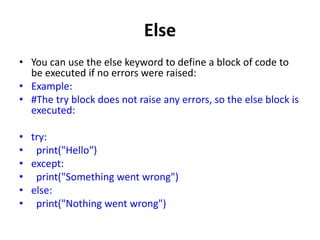 Else
• You can use the else keyword to define a block of code to
be executed if no errors were raised:
• Example:
• #The try block does not raise any errors, so the else block is
executed:
• try:
• print("Hello")
• except:
• print("Something went wrong")
• else:
• print("Nothing went wrong")
 