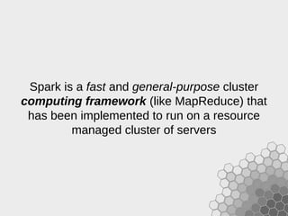 Spark is a fast and general-purpose cluster
computing framework (like MapReduce) that
has been implemented to run on a resource
managed cluster of servers
 