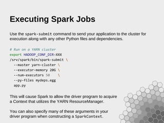 Executing Spark Jobs
Use the spark-submit command to send your application to the cluster for
execution along with any other Python files and dependencies.
# Run on a YARN cluster
export HADOOP_CONF_DIR=XXX
/srv/spark/bin/spark-submit 
--master yarn-cluster 
--executor-memory 20G 
--num-executors 50 
--py-files mydeps.egg
app.py
This will cause Spark to allow the driver program to acquire
a Context that utilizes the YARN ResourceManager.
You can also specify many of these arguments in your
driver program when constructing a SparkContext.
 